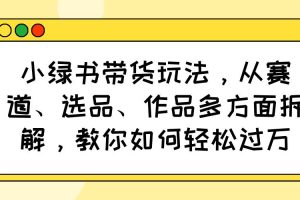 （14537期）小绿书带货玩法，从赛道、选品、作品多方面拆解，教你如何轻松过万