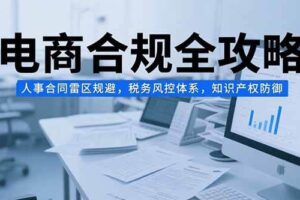 （15377期）电商合规全攻略，人事合同雷区规避，税务风控体系，知识产权防御