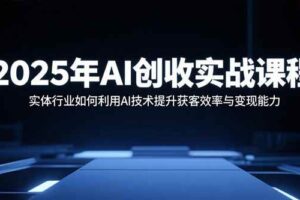 （15889期）2025年AI创收实战课程：实体行业如何利用AI技术提升获客效率与变现能力