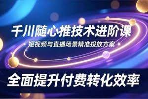 （16688期）千川随心推技术进阶课，短视频与直播场景精准投放方案，全面提升付费转化效率